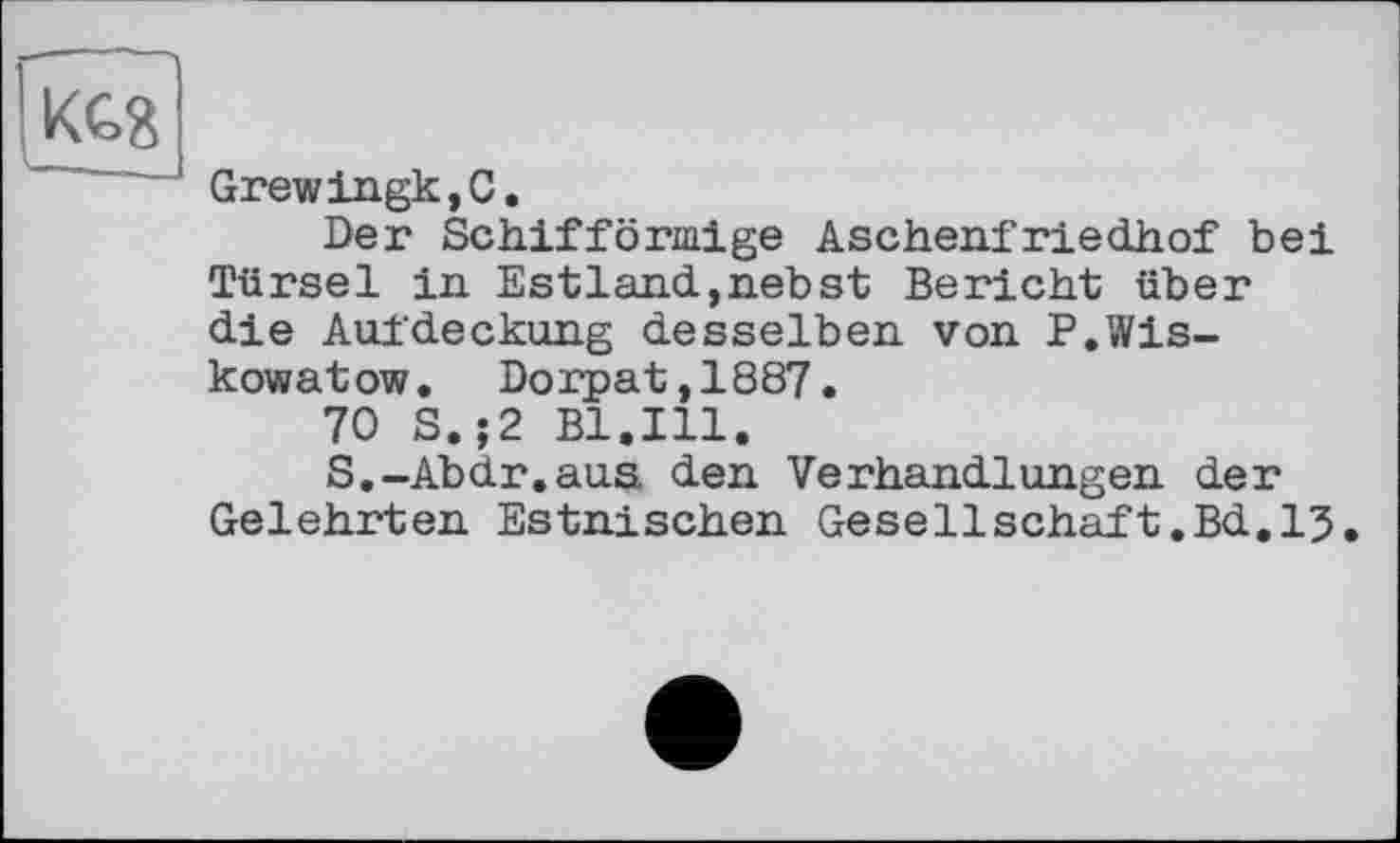 ﻿Grewingk,C.
Der Schifförmige Aschenfriedhof bei Türsei in Estland,nebst Bericht über die Aufdeckung desselben von P.Wiskowa tow. Dorpat,1887.
70 S.;2 Bl.Ill.
S.-Abdr.aua den Verhandlungen der Gelehrten Estnischen Gesellschaft.Bd.13.